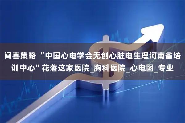 闻喜策略 “中国心电学会无创心脏电生理河南省培训中心”花落这家医院_胸科医院_心电图_专业