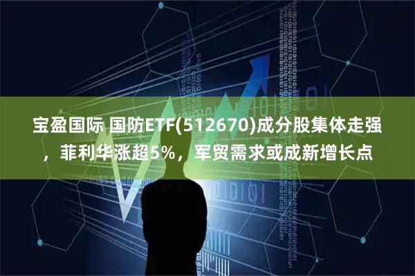 宝盈国际 国防ETF(512670)成分股集体走强，菲利华涨超5%，军贸需求或成新增长点