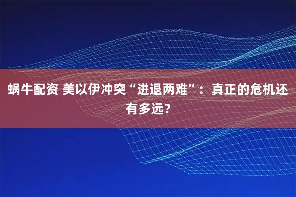 蜗牛配资 美以伊冲突“进退两难”：真正的危机还有多远？