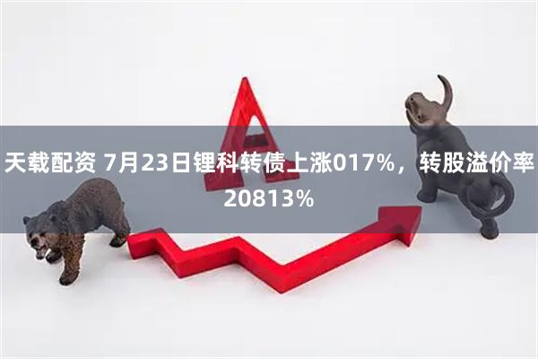 天载配资 7月23日锂科转债上涨017%，转股溢价率20813%