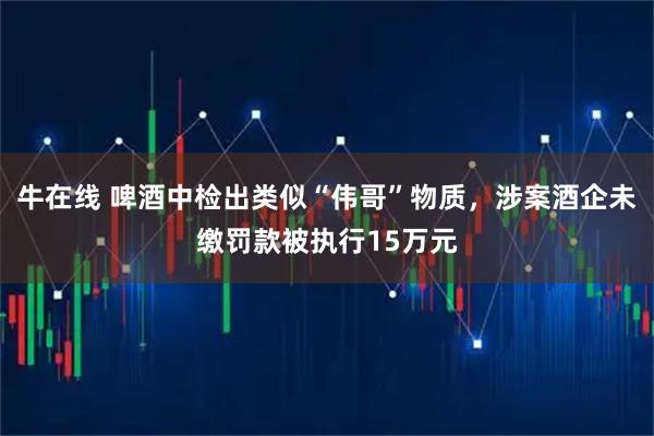 牛在线 啤酒中检出类似“伟哥”物质，涉案酒企未缴罚款被执行15万元