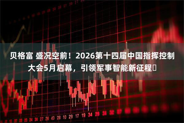 贝格富 盛况空前！2026第十四届中国指挥控制大会5月启幕，引领军事智能新征程​