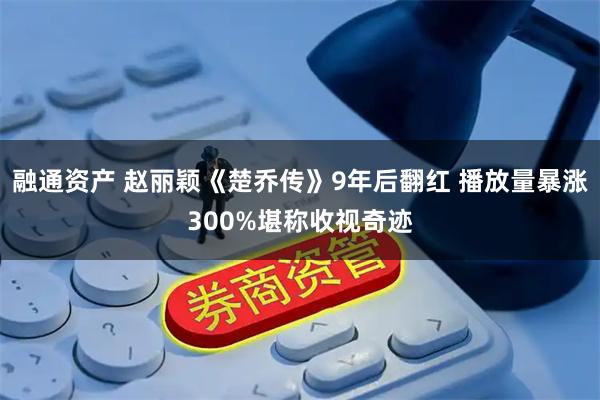 融通资产 赵丽颖《楚乔传》9年后翻红 播放量暴涨300%堪称收视奇迹